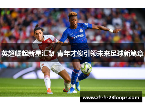 英超崛起新星汇聚 青年才俊引领未来足球新篇章